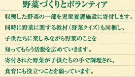 野菜づくりとボランティア：収穫した野菜の一部を児童養護施設に寄付します。同時に野菜に関する教材（野菜クイズ）も同梱し、子供たちに楽しみながら野菜のことを知ってもらう活動を広めていきます。寄付された野菜が子供たちの手で調理され、食育にも役立つことを願っています。