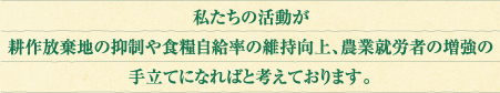 私たちの活動が耕作放棄地の抑制や食糧自給率の維持向上、農業就労者の増強の手立てになればと考えております。