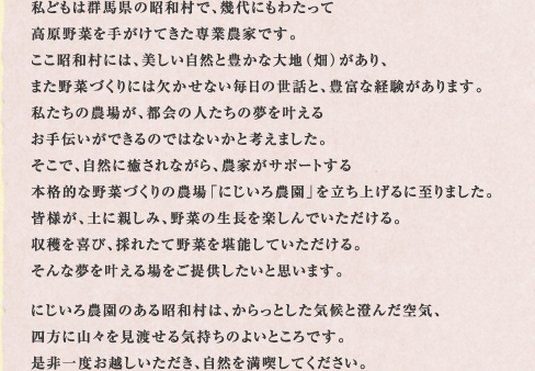 私どもは群馬県の昭和村で、幾代にもわたって高原野菜を手がけてきた専業農家です。ここ昭和村には、美しい自然と豊かな大地（畑）があり、また野菜づくりには欠かせない毎日の世話と、豊富な経験があります。私たちの農場が、都会の人たちの夢を叶えるお手伝いができるのではないかと考えました。そこで、自然に癒されながら、農家がサポートする本格的な野菜づくりの農場「にじいろ農園」を立ち上げるに至りました。皆様が、土に親しみ、野菜の生長を楽しんでいただける。収穫を喜び、採れたて野菜を堪能していただける。そんな夢を叶える場をご提供したいと思います。にじいろ農園のある昭和村は、からっとした気候と澄んだ空気、四方に山々を見渡せる気持ちのよいところです。是非一度お越しいただき、自然を満喫してください。