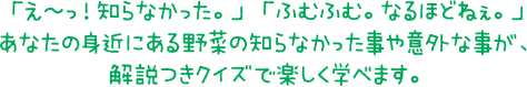 「え～っ！知らなかった。」 「ふむふむ。なるほどねぇ。」あなたの身近にある野菜の知らなかった事や意外な事が、解説つきクイズで楽しく学べます。