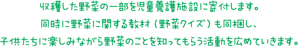 収穫した野菜の一部を児童養護施設に寄付します。同時に野菜に関する教材（野菜クイズ）も同梱し、子供たちに楽しみながら野菜のことを知ってもらう活動を広めていきます。